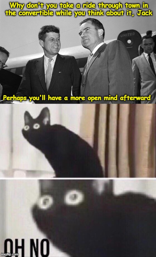 An Open Mind |  Why don't you take a ride through town in the convertible while you think about it, Jack; Perhaps you'll have a more open mind afterward | image tagged in oh no cat,john f kennedy,richard nixon,dark humor,memes | made w/ Imgflip meme maker