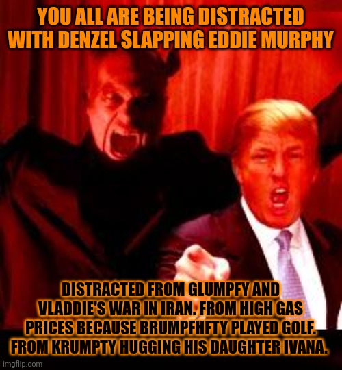 CLUMPY MUST HAVE BOUGHT DENZEL. I GOT BOUGHT MANY TIMES BY BALD BUSINESSMEN WHO HIT ME AND TOUCHED MY BAD PLACES I BLED IT HURT | YOU ALL ARE BEING DISTRACTED WITH DENZEL SLAPPING EDDIE MURPHY; DISTRACTED FROM GLUMPFY AND VLADDIE'S WAR IN IRAN. FROM HIGH GAS PRICES BECAUSE BRUMPFHFTY PLAYED GOLF. FROM KRUMPTY HUGGING HIS DAUGHTER IVANA. | image tagged in donald trump and satan | made w/ Imgflip meme maker