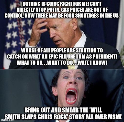 Nobody is fooled  by MSM's latest distraction of Biden's failure as president. | NOTHING IS GOING RIGHT FOR ME! CAN'T DIRECTLY STOP PUTIN. GAS PRICES ARE OUT OF CONTROL. NOW THERE MAY BE FOOD SHORTAGES IN THE US. WORSE OF ALL PEOPLE ARE STARTING TO CATCH ON WHAT AN EPIC FAILURE I AM AS PRESIDENT! WHAT TO DO. . .WHAT TO DO. . .WAIT, I KNOW! BRING OUT AND SMEAR THE 'WILL SMITH SLAPS CHRIS ROCK' STORY ALL OVER MSM! | image tagged in joe biden worries,frau farbissina | made w/ Imgflip meme maker