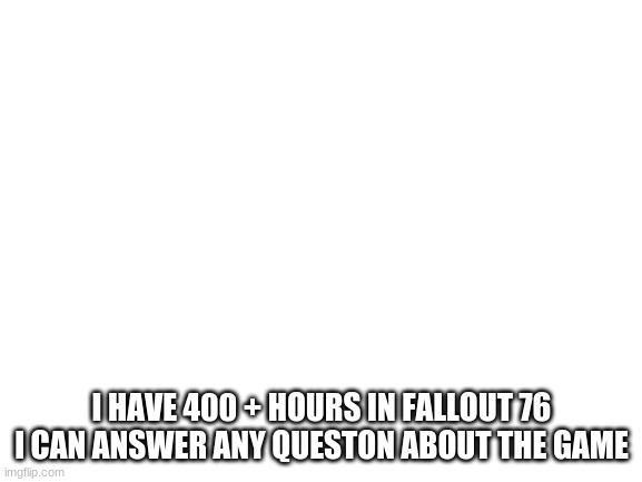 Blank White Template | I HAVE 400 + HOURS IN FALLOUT 76 I CAN ANSWER ANY QUESTON ABOUT THE GAME | image tagged in blank white template | made w/ Imgflip meme maker