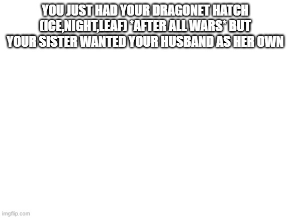 Nightshade wof | YOU JUST HAD YOUR DRAGONET HATCH (ICE,NIGHT,LEAF) *AFTER ALL WARS* BUT YOUR SISTER WANTED YOUR HUSBAND AS HER OWN | image tagged in blank white template | made w/ Imgflip meme maker