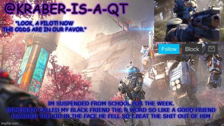 Kraber-is-a-qt | IM SUSPENDED FROM SCHOOL FOR THE WEEK.
SOMEBODY CALLED MY BLACK FRIEND THE N WORD SO LIKE A GOOD FRIEND PUNCHED THE KID IN THE FACE HE FELL SO I BEAT THE SHIT OUT OF HIM | image tagged in kraber-is-a-qt | made w/ Imgflip meme maker