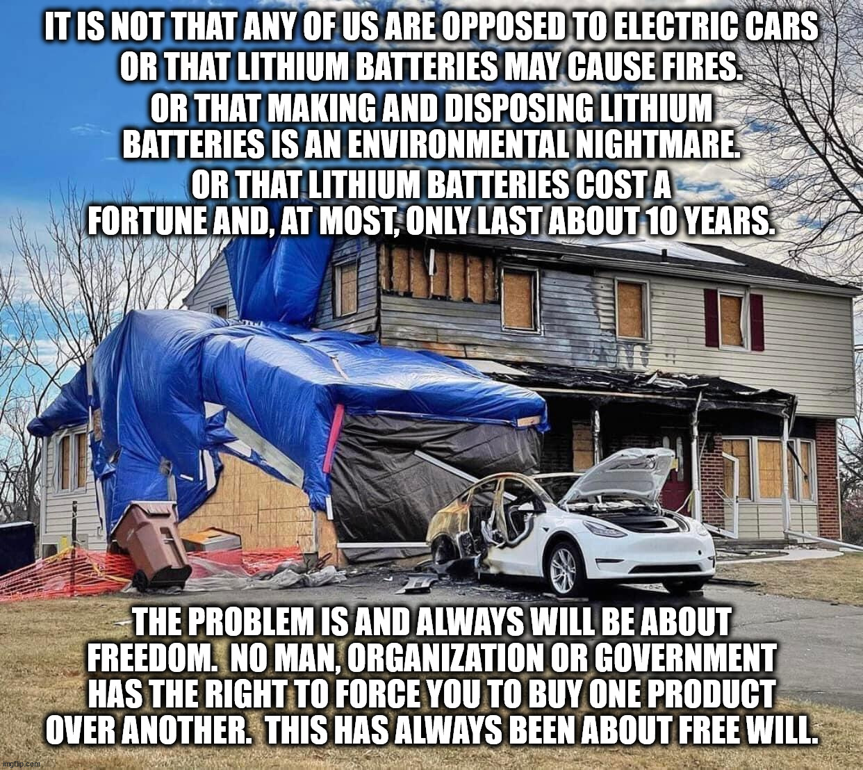 Climate change was invented by governments to control people. It was never about saving the planet. | IT IS NOT THAT ANY OF US ARE OPPOSED TO ELECTRIC CARS; OR THAT LITHIUM BATTERIES MAY CAUSE FIRES. OR THAT MAKING AND DISPOSING LITHIUM BATTERIES IS AN ENVIRONMENTAL NIGHTMARE. OR THAT LITHIUM BATTERIES COST A FORTUNE AND, AT MOST, ONLY LAST ABOUT 10 YEARS. THE PROBLEM IS AND ALWAYS WILL BE ABOUT FREEDOM.  NO MAN, ORGANIZATION OR GOVERNMENT HAS THE RIGHT TO FORCE YOU TO BUY ONE PRODUCT OVER ANOTHER.  THIS HAS ALWAYS BEEN ABOUT FREE WILL. | image tagged in just say no to agenda 21,no to agenda 2030,no to the great reset,no to build back better,no to green new deal,no to slavery | made w/ Imgflip meme maker