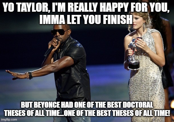 Kanye reacts to Taylor Swift NYU Honorary Doctorate |  YO TAYLOR, I'M REALLY HAPPY FOR YOU, 
IMMA LET YOU FINISH; BUT BEYONCE HAD ONE OF THE BEST DOCTORAL THESES OF ALL TIME…ONE OF THE BEST THESES OF ALL TIME! | image tagged in nyu,new york university,phd,kanye west,interupting kanye,taylor swift | made w/ Imgflip meme maker