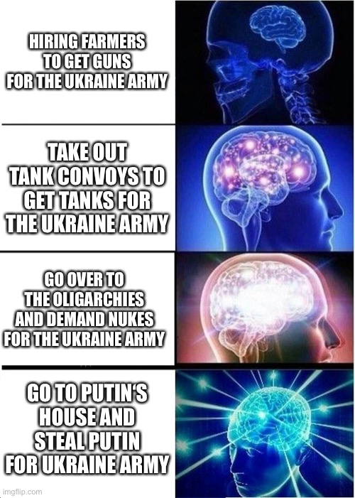 Expanding Brain | HIRING FARMERS TO GET GUNS FOR THE UKRAINE ARMY; TAKE OUT TANK CONVOYS TO GET TANKS FOR THE UKRAINE ARMY; GO OVER TO THE OLIGARCHIES AND DEMAND NUKES FOR THE UKRAINE ARMY; GO TO PUTIN‘S HOUSE AND STEAL PUTIN FOR UKRAINE ARMY | image tagged in memes,expanding brain | made w/ Imgflip meme maker