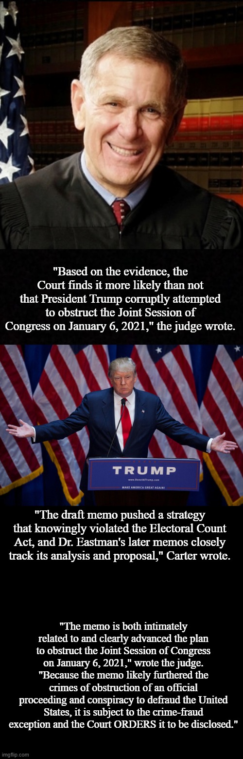 Judge finds Trump "more likely than not"  committed obstruction in election effort | "Based on the evidence, the Court finds it more likely than not that President Trump corruptly attempted to obstruct the Joint Session of Congress on January 6, 2021," the judge wrote. "The draft memo pushed a strategy that knowingly violated the Electoral Count Act, and Dr. Eastman's later memos closely track its analysis and proposal," Carter wrote. "The memo is both intimately related to and clearly advanced the plan to obstruct the Joint Session of Congress on January 6, 2021," wrote the judge. "Because the memo likely furthered the crimes of obstruction of an official proceeding and conspiracy to defraud the United States, it is subject to the crime-fraud exception and the Court ORDERS it to be disclosed." | image tagged in blank,donald trump,memes,politics | made w/ Imgflip meme maker