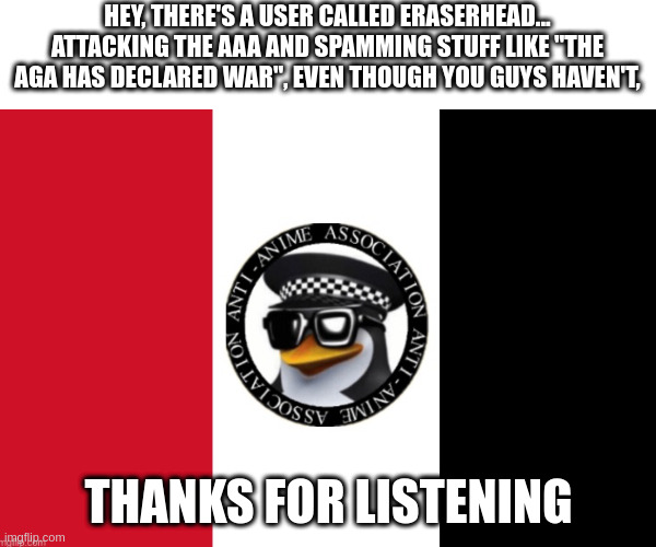 AAA flag | HEY, THERE'S A USER CALLED ERASERHEAD... ATTACKING THE AAA AND SPAMMING STUFF LIKE "THE AGA HAS DECLARED WAR", EVEN THOUGH YOU GUYS HAVEN'T, THANKS FOR LISTENING | image tagged in aaa flag | made w/ Imgflip meme maker