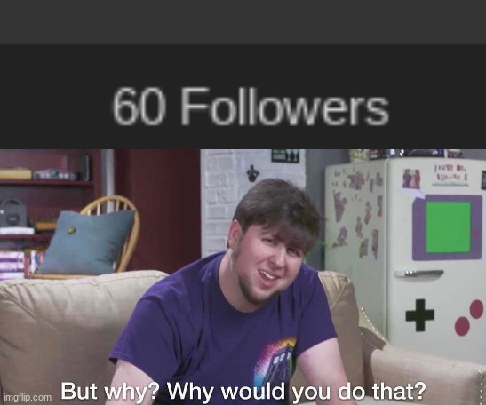 (read desc, I guess, idk) | HONESTLY, WHY DO 60 PEOPLE FOLLOW ME? I AM NOT FUNNY AT ALL. I'M JUST A DUMB 13 YEAR OLD MAKING CRINGE, WHY? I'M NOT SAYING YOU HAVE TO UNFOLLOW ME, I JUST PERSONALLY DON'T GET WHY 60 PEOPLE FOLLOW ME, I GET WHY MAYBE 3-4 PEOPLE FOLLOW ME, BUT THE REST? I DUNNO. BUT, THANKS, I GUESS, I JUST REALLY DON'T GET IT, BUT WHATEVER. | image tagged in yes | made w/ Imgflip meme maker