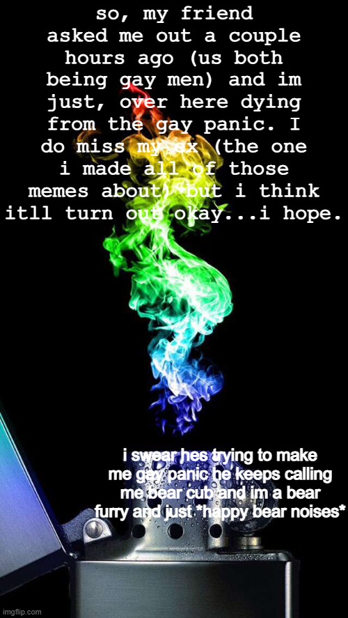 im just gay panicking now help | so, my friend asked me out a couple hours ago (us both being gay men) and im just, over here dying from the gay panic. I do miss my ex (the one i made all of those memes about) but i think itll turn out okay...i hope. i swear hes trying to make me gay panic he keeps calling me bear cub and im a bear furry and just *happy bear noises* | image tagged in vibinginthedark announcement,gay | made w/ Imgflip meme maker