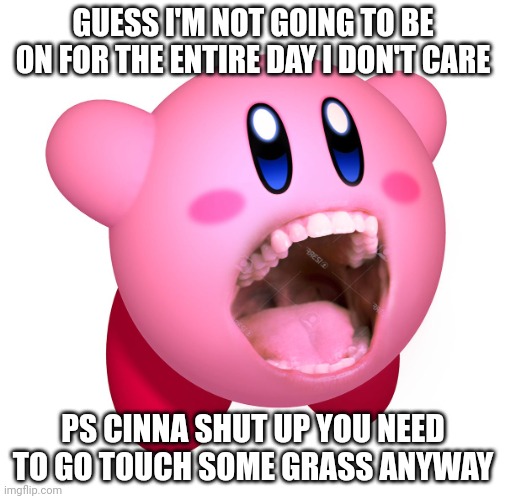 Kirby with teeth (god is extinct) | GUESS I'M NOT GOING TO BE ON FOR THE ENTIRE DAY I DON'T CARE; PS CINNA SHUT UP YOU NEED TO GO TOUCH SOME GRASS ANYWAY | image tagged in kirby with teeth god is extinct | made w/ Imgflip meme maker