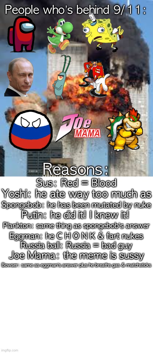 People who’s behind 9/11:; Reasons:; Sus: Red = Blood; Yoshi: he ate way too much as; Spongebob: he has been mutated by nuke; Putin: he did it! I knew it! Plankton: same thing as spongebob’s answer; Eggman: he C H O N K & fart nukes; Russia ball: Russia = bad guy; Joe Mama: the meme is sussy; Bowser: same as eggman’s answer plus he breaths gas & matchsticks | made w/ Imgflip meme maker
