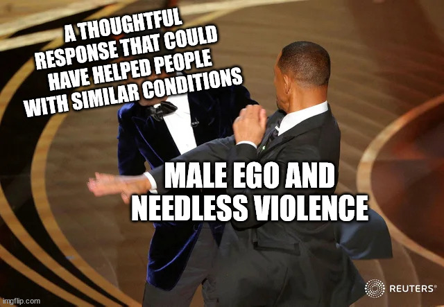 Will Smith punching Chris Rock | A THOUGHTFUL RESPONSE THAT COULD HAVE HELPED PEOPLE WITH SIMILAR CONDITIONS; MALE EGO AND NEEDLESS VIOLENCE | image tagged in will smith punching chris rock | made w/ Imgflip meme maker
