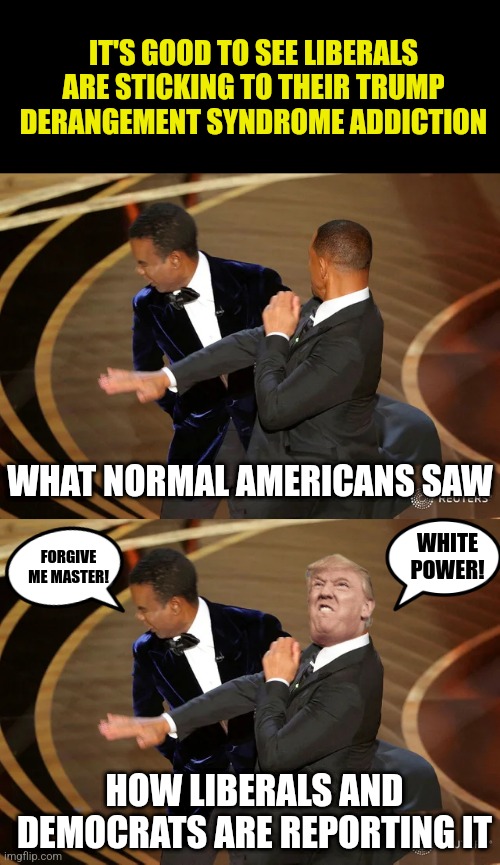 Blaming Trump?!? REALLY??? Your mental vegetable of a president is wrecking the country and you are still talking Trump??? | IT'S GOOD TO SEE LIBERALS ARE STICKING TO THEIR TRUMP DERANGEMENT SYNDROME ADDICTION; WHAT NORMAL AMERICANS SAW; WHITE POWER! FORGIVE ME MASTER! HOW LIBERALS AND DEMOCRATS ARE REPORTING IT | image tagged in will smith punching chris rock,trump,biden,liberal logic,wtf,media bias | made w/ Imgflip meme maker