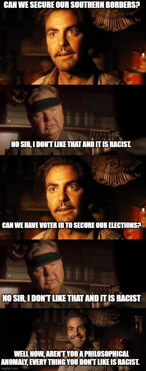 "Racist" has been watered down so much it has lost all meaning. | CAN WE SECURE OUR SOUTHERN BORDERS? NO SIR, I DON'T LIKE THAT AND IT IS RACIST. CAN WE HAVE VOTER ID TO SECURE OUR ELECTIONS? NO SIR, I DON'T LIKE THAT AND IT IS RACIST; WELL NOW, AREN'T YOU A PHILOSOPHICAL ANOMALY, EVERY THING YOU DON'T LIKE IS RACIST. | image tagged in political meme,political humor,politics lol,funny memes,funny meme,stupid liberals | made w/ Imgflip meme maker