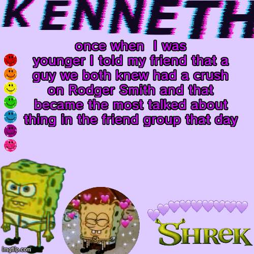 once when  I was younger I told my friend that a guy we both knew had a crush on Rodger Smith and that became the most talked about thing in the friend group that day | image tagged in kenneth- announcement temp | made w/ Imgflip meme maker