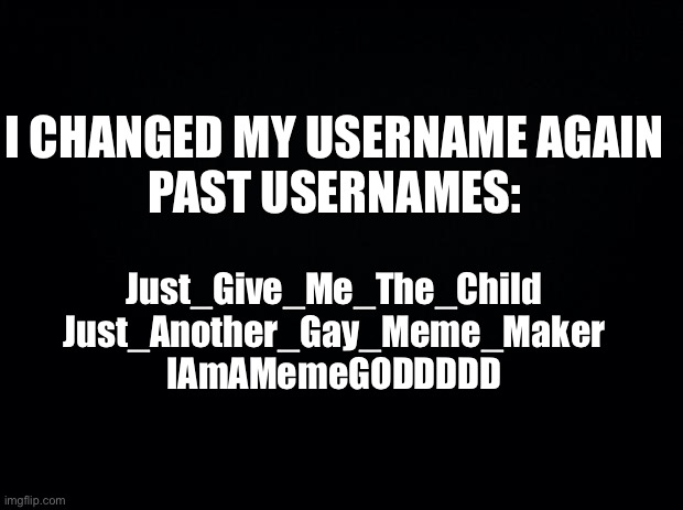 Black background | I CHANGED MY USERNAME AGAIN
PAST USERNAMES:; Just_Give_Me_The_Child
Just_Another_Gay_Meme_Maker
IAmAMemeGODDDDD | image tagged in black background | made w/ Imgflip meme maker