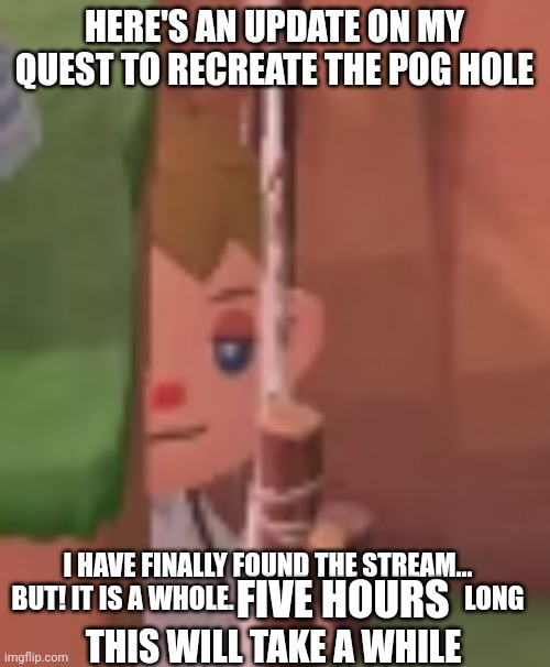 PROGRESS | HERE'S AN UPDATE ON MY QUEST TO RECREATE THE POG HOLE; I HAVE FINALLY FOUND THE STREAM...
BUT! IT IS A WHOLE.                                            LONG; FIVE HOURS; THIS WILL TAKE A WHILE | image tagged in just enjoying the breeze | made w/ Imgflip meme maker