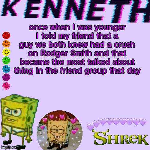 once when I was younger I told my friend that a guy we both knew had a crush on Rodger Smith and that became the most talked about thing in the friend group that day | image tagged in kenneth- announcement temp | made w/ Imgflip meme maker