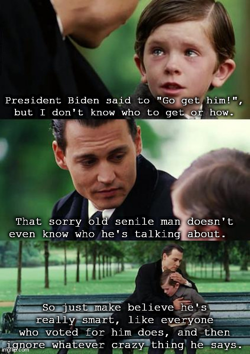 President Biden said to "Go get him", but I don't know who to get or how. | President Biden said to "Go get him!",
but I don't know who to get or how. That sorry old senile man doesn't even know who he's talking about. So just make believe he's really smart, like everyone who voted for him does, and then ignore whatever crazy thing he says. | image tagged in memes,finding neverland | made w/ Imgflip meme maker