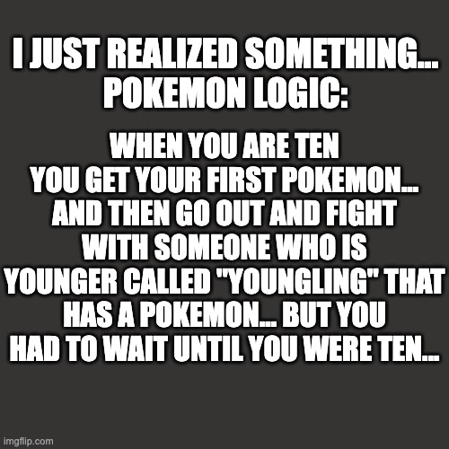 pokemon logic | I JUST REALIZED SOMETHING...
POKEMON LOGIC:; WHEN YOU ARE TEN YOU GET YOUR FIRST POKEMON... AND THEN GO OUT AND FIGHT WITH SOMEONE WHO IS YOUNGER CALLED "YOUNGLING" THAT HAS A POKEMON... BUT YOU HAD TO WAIT UNTIL YOU WERE TEN... | image tagged in memes,blank transparent square | made w/ Imgflip meme maker
