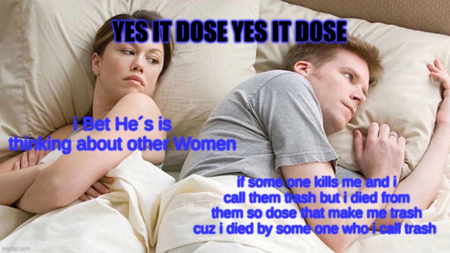 funny i hope | YES IT DOSE YES IT DOSE; i Bet He´s is thinking about other Women; if some one kills me and i call them trash but i died from them so dose that make me trash cuz i died by some one who i call trash | image tagged in memes,i bet he's thinking about other women | made w/ Imgflip meme maker
