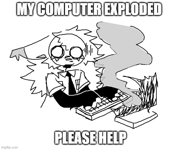 HELP | MY COMPUTER EXPLODED; PLEASE HELP | image tagged in drawing,idk | made w/ Imgflip meme maker