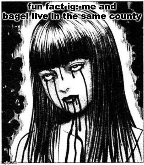 Tomie | fun fact ig: me and bagel live in the same county | image tagged in tomie | made w/ Imgflip meme maker