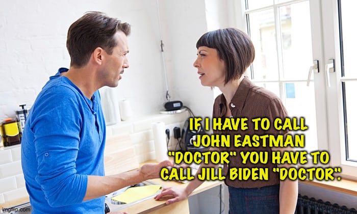 It's the right thing to do. | IF I HAVE TO CALL 
JOHN EASTMAN 
"DOCTOR" YOU HAVE TO 
CALL JILL BIDEN "DOCTOR". | image tagged in couple arguing | made w/ Imgflip meme maker