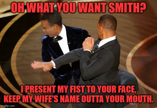 Will Smith punching Chris Rock | OH WHAT YOU WANT SMITH? I PRESENT MY FIST TO YOUR FACE, KEEP MY WIFE'S NAME OUTTA YOUR MOUTH. | image tagged in will smith punching chris rock | made w/ Imgflip meme maker