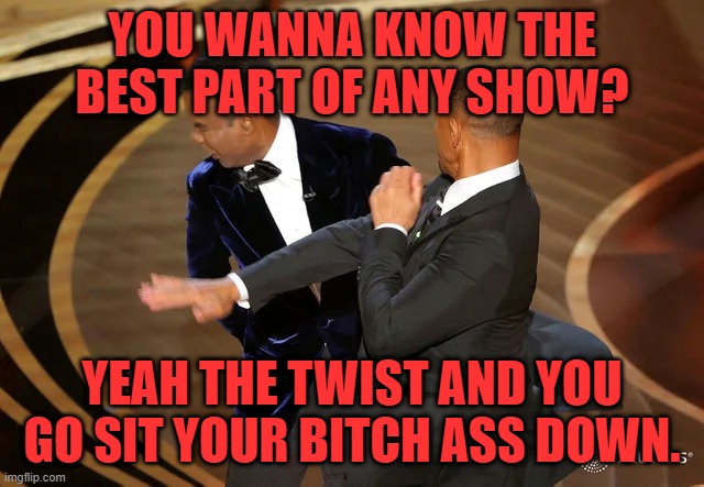 Will Smith punching Chris Rock | YOU WANNA KNOW THE BEST PART OF ANY SHOW? YEAH THE TWIST AND YOU GO SIT YOUR BITCH ASS DOWN. | image tagged in will smith punching chris rock | made w/ Imgflip meme maker