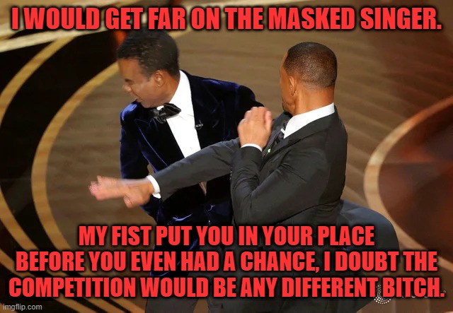 Will Smith punching Chris Rock | I WOULD GET FAR ON THE MASKED SINGER. MY FIST PUT YOU IN YOUR PLACE BEFORE YOU EVEN HAD A CHANCE, I DOUBT THE COMPETITION WOULD BE ANY DIFFERENT BITCH. | image tagged in will smith punching chris rock | made w/ Imgflip meme maker