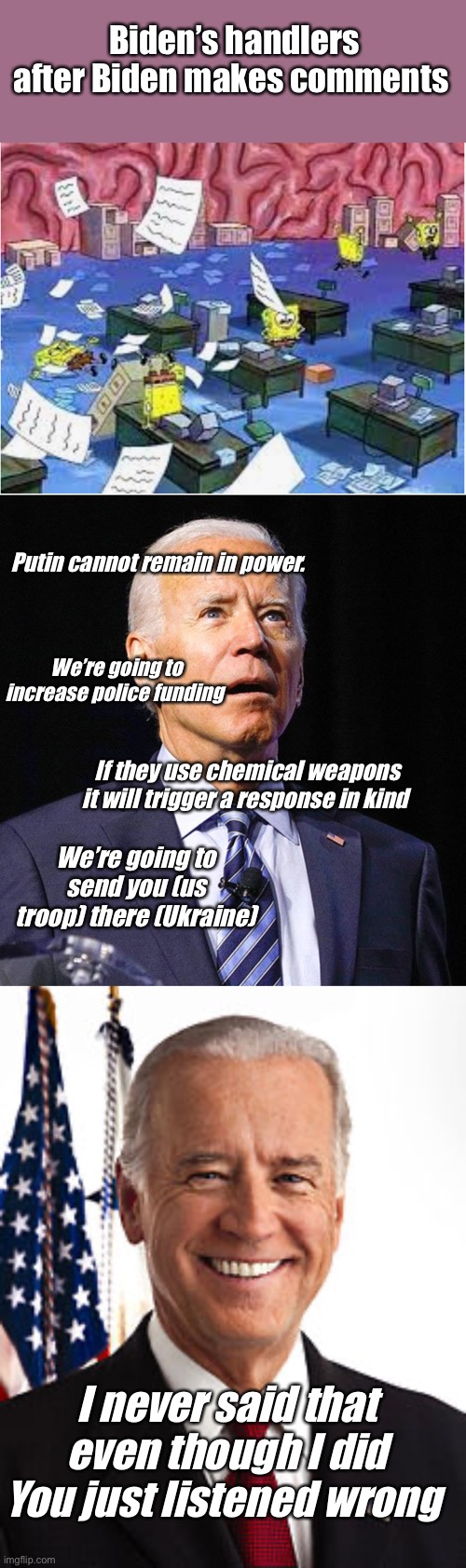 “You heard me wrong” Joe the gaff Biden | Biden’s handlers after Biden makes comments; Putin cannot remain in power. We’re going to increase police funding; If they use chemical weapons it will trigger a response in kind; We’re going to send you (us troop) there (Ukraine); I never said that even though I did You just listened wrong | image tagged in joe biden,memes,politics lol | made w/ Imgflip meme maker