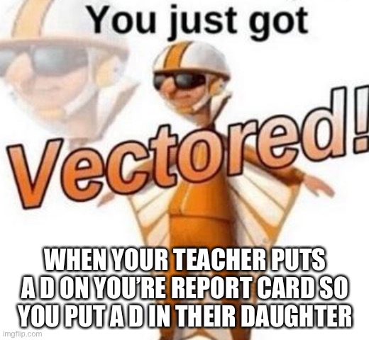 Noice | WHEN YOUR TEACHER PUTS A D ON YOU’RE REPORT CARD SO YOU PUT A D IN THEIR DAUGHTER | image tagged in you just got vectored | made w/ Imgflip meme maker