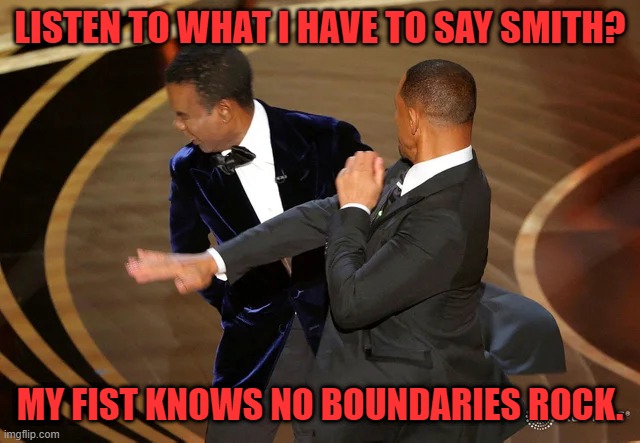 Will Smith punching Chris Rock | LISTEN TO WHAT I HAVE TO SAY SMITH? MY FIST KNOWS NO BOUNDARIES ROCK. | image tagged in will smith punching chris rock | made w/ Imgflip meme maker