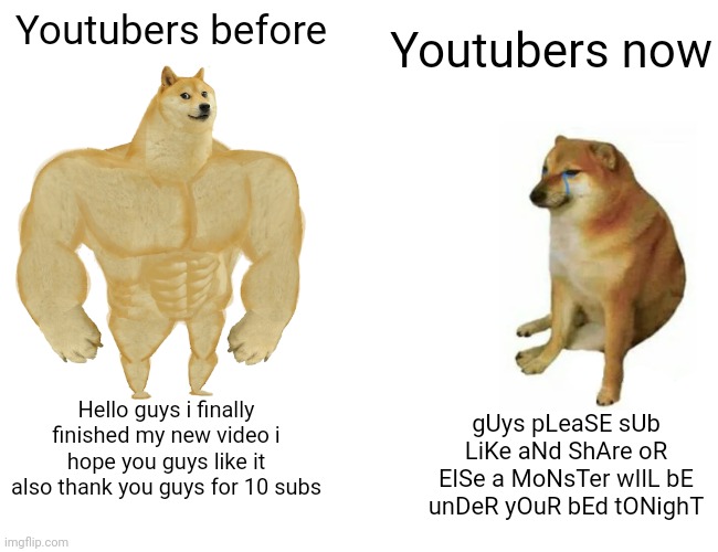 Youtubers before vs Youtubers now | Youtubers now; Youtubers before; gUys pLeaSE sUb LiKe aNd ShAre oR ElSe a MoNsTer wIlL bE unDeR yOuR bEd tONighT; Hello guys i finally finished my new video i hope you guys like it also thank you guys for 10 subs | image tagged in memes,buff doge vs cheems,youtubers | made w/ Imgflip meme maker