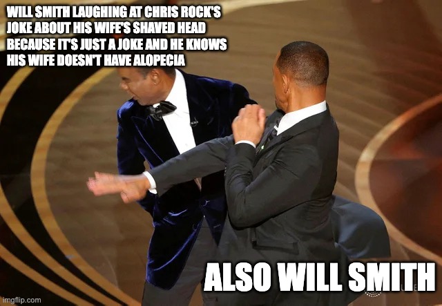 #hypocrite | WILL SMITH LAUGHING AT CHRIS ROCK'S 
JOKE ABOUT HIS WIFE'S SHAVED HEAD 
BECAUSE IT'S JUST A JOKE AND HE KNOWS 
HIS WIFE DOESN'T HAVE ALOPECIA; ALSO WILL SMITH | image tagged in will smith punching chris rock | made w/ Imgflip meme maker