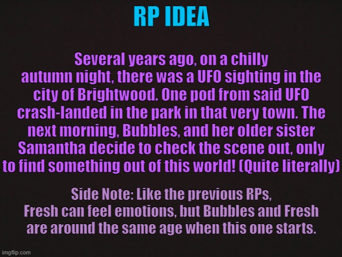 "How It All Began" [CLOSED] | RP IDEA; Several years ago, on a chilly autumn night, there was a UFO sighting in the city of Brightwood. One pod from said UFO crash-landed in the park in that very town. The next morning, Bubbles, and her older sister Samantha decide to check the scene out, only to find something out of this world! (Quite literally); Side Note: Like the previous RPs, Fresh can feel emotions, but Bubbles and Fresh are around the same age when this one starts. | made w/ Imgflip meme maker