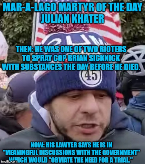 Does it rhyme with "Ski Meal," like "Plea Deal?" | MAR-A-LAGO MARTYR OF THE DAY
JULIAN KHATER; THEN: HE WAS ONE OF TWO RIOTERS TO SPRAY COP BRIAN SICKNICK WITH SUBSTANCES THE DAY BEFORE HE DIED. NOW: HIS LAWYER SAYS HE IS IN "MEANINGFUL DISCUSSIONS WITH THE GOVERNMENT" WHICH WOULD "OBVIATE THE NEED FOR A TRIAL." | image tagged in politics | made w/ Imgflip meme maker