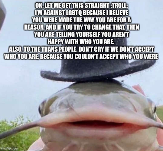 If you wish to argue, go ahead | OK, LET ME GET THIS STRAIGHT :TROLL:
I’M AGAINST LGBTQ BECAUSE I BELIEVE YOU WERE MADE THE WAY YOU ARE FOR A REASON, AND IF YOU TRY TO CHANGE THAT, THEN YOU ARE TELLING YOURSELF YOU AREN’T HAPPY WITH WHO YOU ARE. 
ALSO, TO THE TRANS PEOPLE, DON’T CRY IF WE DON’T ACCEPT WHO YOU ARE, BECAUSE YOU COULDN’T ACCEPT WHO YOU WERE | image tagged in fib | made w/ Imgflip meme maker