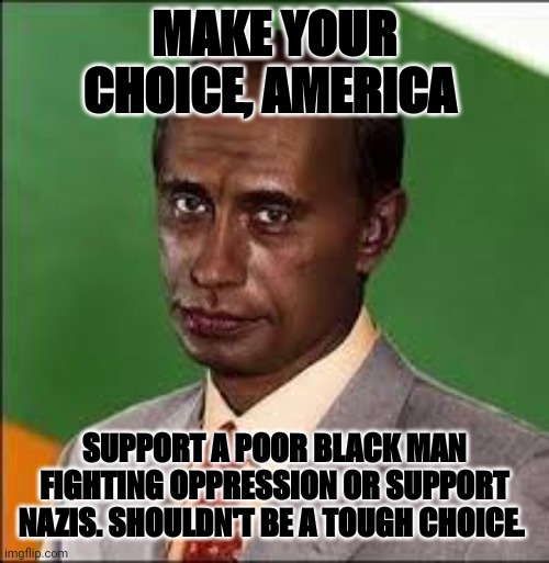 Putin Blackface | MAKE YOUR CHOICE, AMERICA; SUPPORT A POOR BLACK MAN FIGHTING OPPRESSION OR SUPPORT NAZIS. SHOULDN'T BE A TOUGH CHOICE. | image tagged in black putin | made w/ Imgflip meme maker