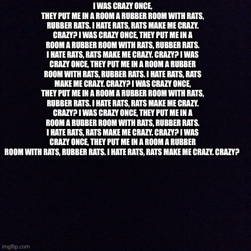 I was crazy once, they put me in a room a rubber room with rats, rubber rats. I hate rats, rats make me crazy. Crazy? I was craz | I WAS CRAZY ONCE, THEY PUT ME IN A ROOM A RUBBER ROOM WITH RATS, RUBBER RATS. I HATE RATS, RATS MAKE ME CRAZY. CRAZY? I WAS CRAZY ONCE, THEY PUT ME IN A ROOM A RUBBER ROOM WITH RATS, RUBBER RATS. I HATE RATS, RATS MAKE ME CRAZY. CRAZY? I WAS CRAZY ONCE, THEY PUT ME IN A ROOM A RUBBER ROOM WITH RATS, RUBBER RATS. I HATE RATS, RATS MAKE ME CRAZY. CRAZY? I WAS CRAZY ONCE, THEY PUT ME IN A ROOM A RUBBER ROOM WITH RATS, RUBBER RATS. I HATE RATS, RATS MAKE ME CRAZY. CRAZY? I WAS CRAZY ONCE, THEY PUT ME IN A ROOM A RUBBER ROOM WITH RATS, RUBBER RATS. I HATE RATS, RATS MAKE ME CRAZY. CRAZY? I WAS CRAZY ONCE, THEY PUT ME IN A ROOM A RUBBER ROOM WITH RATS, RUBBER RATS. I HATE RATS, RATS MAKE ME CRAZY. CRAZY? | image tagged in black screen | made w/ Imgflip meme maker