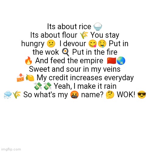 Its about rice its about flour | Its about rice 🍚 Its about flour 🌾 You stay hungry 😕  I devour 😋🤤 Put in the wok 🍳 Put in the fire 🔥 And feed the empire  🇨🇳🌏 Sweet and sour in my veins 🍰🍋 My credit increases everyday 💸💸 Yeah, I make it rain 🌧🌾 So what's my 🤬 name? 🤔 WOK! 😎 | image tagged in memes,funny,lol,lol so funny,oh wow are you actually reading these tags,stop reading the tags | made w/ Imgflip meme maker