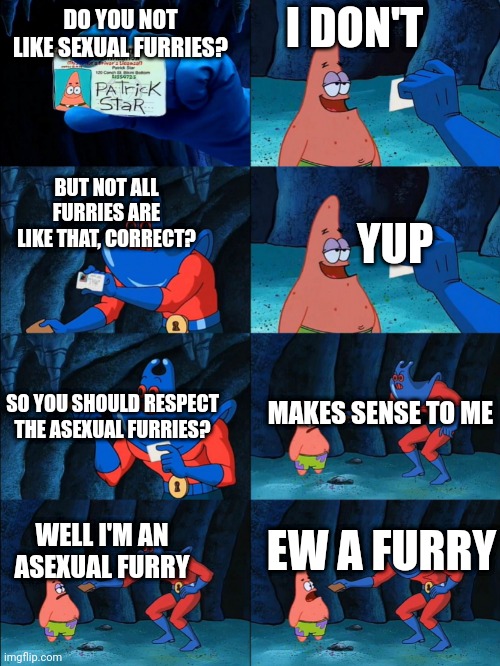 I acknowledge that not all anti furries are like this, just as they acknowledge that not all of us are like that. This is not me | I DON'T; DO YOU NOT LIKE SEXUAL FURRIES? BUT NOT ALL FURRIES ARE LIKE THAT, CORRECT? YUP; MAKES SENSE TO ME; SO YOU SHOULD RESPECT THE ASEXUAL FURRIES? WELL I'M AN ASEXUAL FURRY; EW A FURRY | image tagged in lost wallet | made w/ Imgflip meme maker