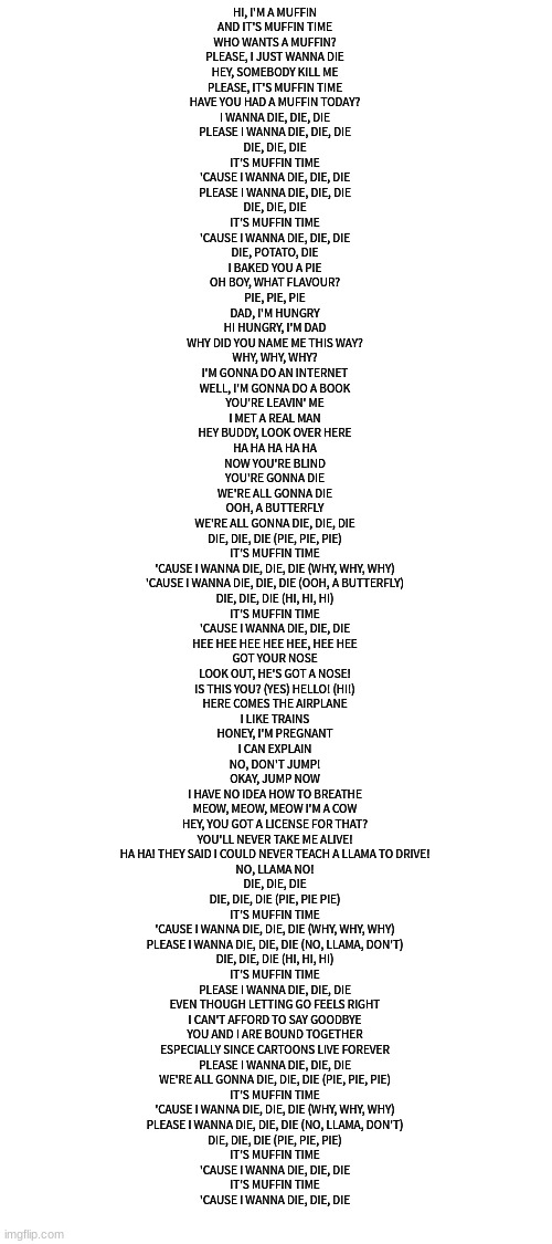 HI, I'M A MUFFIN
AND IT'S MUFFIN TIME
WHO WANTS A MUFFIN?
PLEASE, I JUST WANNA DIE
HEY, SOMEBODY KILL ME
PLEASE, IT'S MUFFIN TIME
HAVE YOU HAD A MUFFIN TODAY?
I WANNA DIE, DIE, DIE
PLEASE I WANNA DIE, DIE, DIE
DIE, DIE, DIE
IT'S MUFFIN TIME
'CAUSE I WANNA DIE, DIE, DIE
PLEASE I WANNA DIE, DIE, DIE
DIE, DIE, DIE
IT'S MUFFIN TIME
'CAUSE I WANNA DIE, DIE, DIE
DIE, POTATO, DIE
I BAKED YOU A PIE
OH BOY, WHAT FLAVOUR?
PIE, PIE, PIE
DAD, I'M HUNGRY
HI HUNGRY, I'M DAD
WHY DID YOU NAME ME THIS WAY?
WHY, WHY, WHY?
I'M GONNA DO AN INTERNET
WELL, I'M GONNA DO A BOOK
YOU'RE LEAVIN' ME
I MET A REAL MAN
HEY BUDDY, LOOK OVER HERE
HA HA HA HA HA
NOW YOU'RE BLIND
YOU'RE GONNA DIE
WE'RE ALL GONNA DIE
OOH, A BUTTERFLY
WE'RE ALL GONNA DIE, DIE, DIE
DIE, DIE, DIE (PIE, PIE, PIE)
IT'S MUFFIN TIME
'CAUSE I WANNA DIE, DIE, DIE (WHY, WHY, WHY)
'CAUSE I WANNA DIE, DIE, DIE (OOH, A BUTTERFLY)
DIE, DIE, DIE (HI, HI, HI)
IT'S MUFFIN TIME
'CAUSE I WANNA DIE, DIE, DIE
HEE HEE HEE HEE HEE, HEE HEE
GOT YOUR NOSE
LOOK OUT, HE'S GOT A NOSE!
IS THIS YOU? (YES) HELLO! (HI!)
HERE COMES THE AIRPLANE
I LIKE TRAINS
HONEY, I'M PREGNANT
I CAN EXPLAIN
NO, DON'T JUMP!
OKAY, JUMP NOW
I HAVE NO IDEA HOW TO BREATHE
MEOW, MEOW, MEOW I'M A COW
HEY, YOU GOT A LICENSE FOR THAT?
YOU'LL NEVER TAKE ME ALIVE!
HA HA! THEY SAID I COULD NEVER TEACH A LLAMA TO DRIVE!
NO, LLAMA NO!
DIE, DIE, DIE
DIE, DIE, DIE (PIE, PIE PIE)
IT'S MUFFIN TIME
'CAUSE I WANNA DIE, DIE, DIE (WHY, WHY, WHY)
PLEASE I WANNA DIE, DIE, DIE (NO, LLAMA, DON'T)
DIE, DIE, DIE (HI, HI, HI)
IT'S MUFFIN TIME
PLEASE I WANNA DIE, DIE, DIE
EVEN THOUGH LETTING GO FEELS RIGHT
I CAN'T AFFORD TO SAY GOODBYE
YOU AND I ARE BOUND TOGETHER
ESPECIALLY SINCE CARTOONS LIVE FOREVER
PLEASE I WANNA DIE, DIE, DIE
WE'RE ALL GONNA DIE, DIE, DIE (PIE, PIE, PIE)
IT'S MUFFIN TIME
'CAUSE I WANNA DIE, DIE, DIE (WHY, WHY, WHY)
PLEASE I WANNA DIE, DIE, DIE (NO, LLAMA, DON'T)
DIE, DIE, DIE (PIE, PIE, PIE)
IT'S MUFFIN TIME
'CAUSE I WANNA DIE, DIE, DIE
IT'S MUFFIN TIME
'CAUSE I WANNA DIE, DIE, DIE | image tagged in blank white template | made w/ Imgflip meme maker
