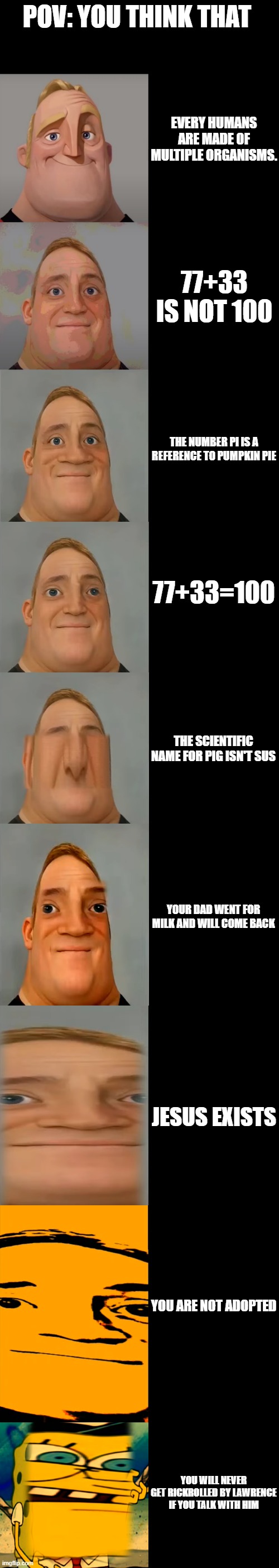 Mr Incredible becoming Idiot template | POV: YOU THINK THAT; EVERY HUMANS ARE MADE OF MULTIPLE ORGANISMS. 77+33 IS NOT 100; THE NUMBER PI IS A REFERENCE TO PUMPKIN PIE; 77+33=100; THE SCIENTIFIC NAME FOR PIG ISN'T SUS; YOUR DAD WENT FOR MILK AND WILL COME BACK; JESUS EXISTS; YOU ARE NOT ADOPTED; YOU WILL NEVER GET RICKROLLED BY LAWRENCE IF YOU TALK WITH HIM | image tagged in mr incredible becoming idiot template | made w/ Imgflip meme maker