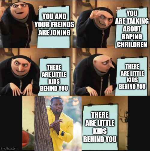 yo hol up | YOU ARE TALKING ABOUT RAPING CHRILDREN; YOU AND YOUR FREINDS ARE JOKING; THERE ARE LITTLE KIDS BEHIND YOU; THERE ARE LITTLE KIDS BEHIND YOU; THERE ARE LITTLE KIDS BEHIND YOU | image tagged in 5 panel gru meme | made w/ Imgflip meme maker