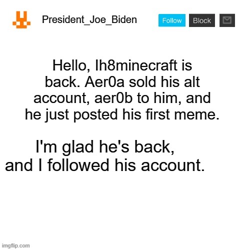 It's true | Hello, Ih8minecraft is back. Aer0a sold his alt account, aer0b to him, and he just posted his first meme. I'm glad he's back, and I followed his account. | image tagged in president_joe_biden announcement template,memes,president_joe_biden | made w/ Imgflip meme maker