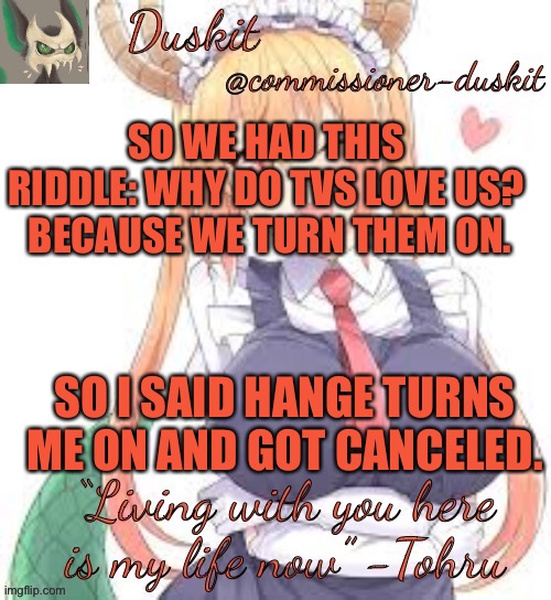 Zad | SO WE HAD THIS RIDDLE: WHY DO TVS LOVE US?  BECAUSE WE TURN THEM ON. SO I SAID HANGE TURNS ME ON AND GOT CANCELED. | image tagged in duskit s tohru temp | made w/ Imgflip meme maker