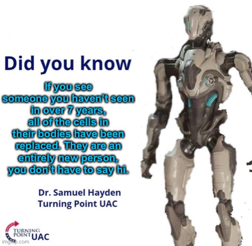 Stuff. Stuff and things. | If you see someone you haven’t seen in over 7 years, all of the cells in their bodies have been replaced. They are an entirely new person, you don’t have to say hi. | image tagged in fun facts with samuel hayden,hmmm,okay,stuff and things | made w/ Imgflip meme maker
