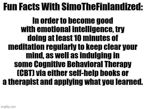 Fun Facts With SimoTheFinlandized #001: Emotional Intelligence | In order to become good with emotional intelligence, try doing at least 10 minutes of meditation regularly to keep clear your mind, as well as indulging in some Cognitive Behavioral Therapy (CBT) via either self-help books or a therapist and applying what you learned. | image tagged in fun facts with simothefinlandized,emotional intelligence | made w/ Imgflip meme maker